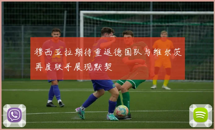穆西亚拉期待重返德国队与维尔茨再度联手展现默契