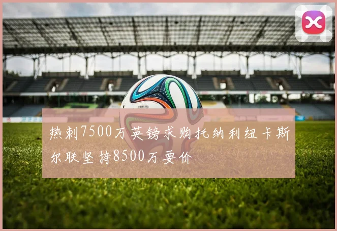 热刺7500万英镑求购托纳利纽卡斯尔联坚持8500万要价