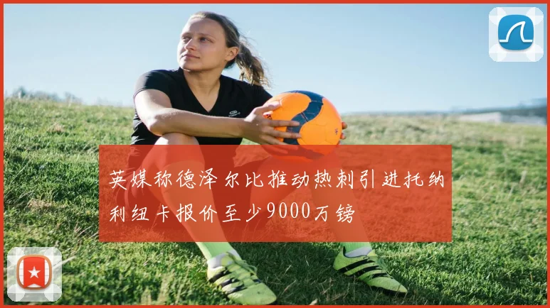 英媒称德泽尔比推动热刺引进托纳利纽卡报价至少9000万镑