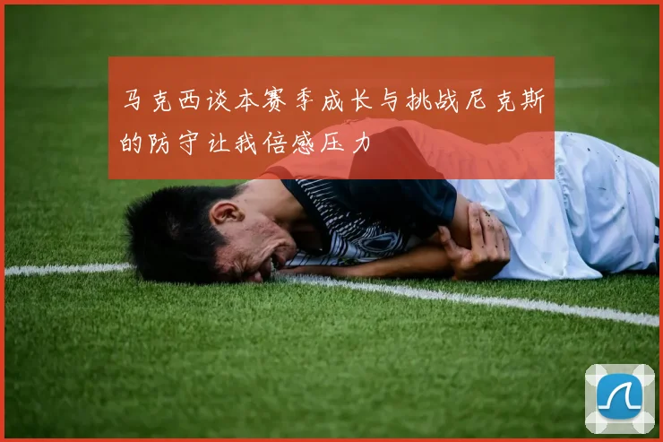 马克西谈本赛季成长与挑战尼克斯的防守让我倍感压力