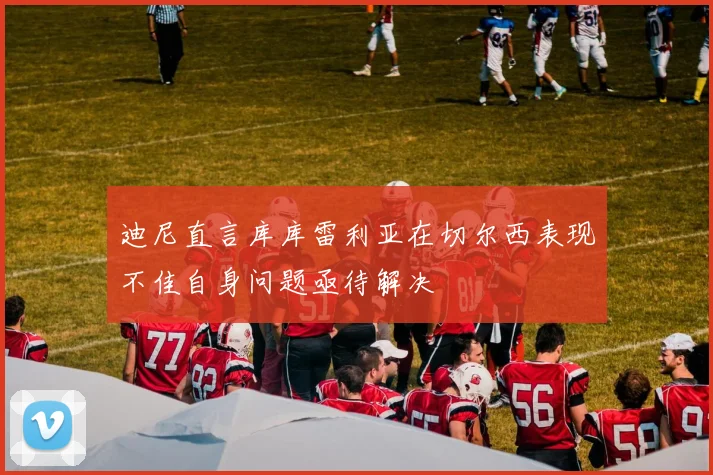 迪尼直言库库雷利亚在切尔西表现不佳自身问题亟待解决