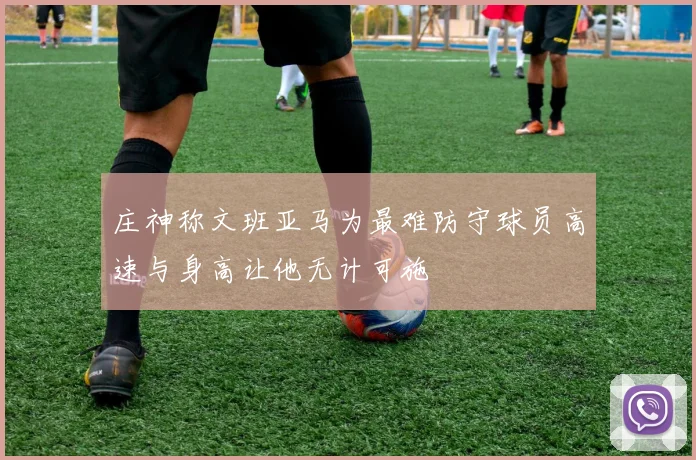 庄神称文班亚马为最难防守球员高速与身高让他无计可施