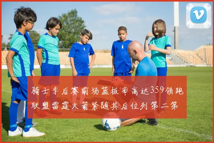 骑士季后赛前场篮板率高达359领跑联盟雷霆火箭紧随其后位列第二第三
