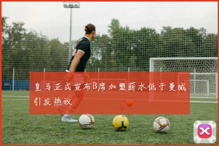 皇马正式宣布B席加盟薪水低于曼城引发热议
