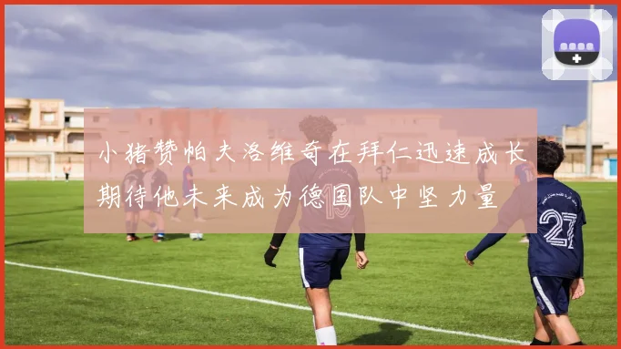 小猪赞帕夫洛维奇在拜仁迅速成长期待他未来成为德国队中坚力量