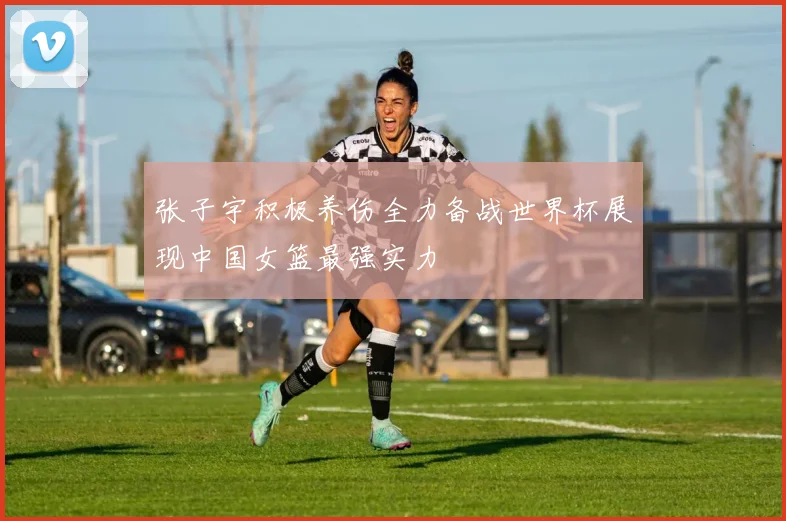张子宇积极养伤全力备战世界杯展现中国女篮最强实力