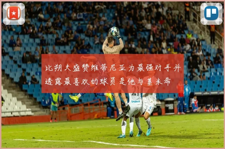 比朔夫盛赞维蒂尼亚为最强对手并透露最喜欢的球员是他与基米希