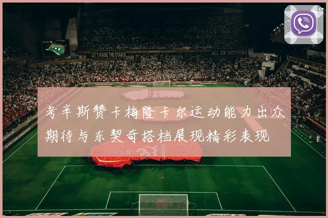 考辛斯赞卡梅隆卡尔运动能力出众期待与东契奇搭档展现精彩表现