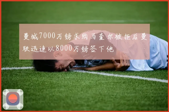 曼城7000万镑求购马奎尔被拒后曼联迅速以8000万镑签下他