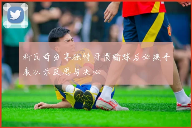 科瓦奇分享独特习惯输球后必换手表以示反思与决心