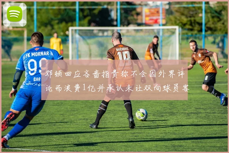 邓顿回应吝啬指责称不会因外界评论而浪费1亿并承认未让双向球员客场是失误