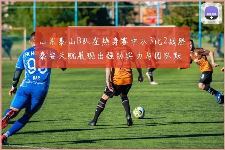 山东泰山B队在热身赛中以3比2战胜泰安天贶展现出强劲实力与团队默契