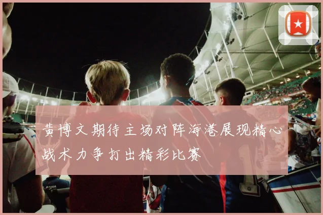 黄博文期待主场对阵海港展现精心战术力争打出精彩比赛
