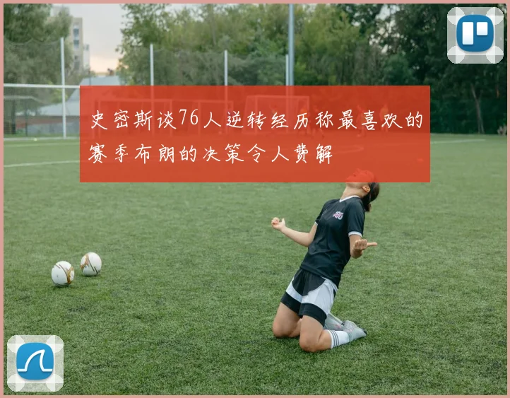 史密斯谈76人逆转经历称最喜欢的赛季布朗的决策令人费解