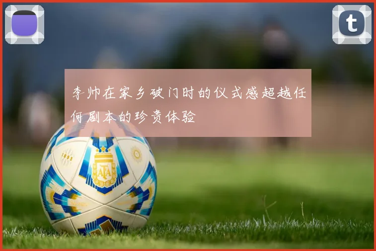 李帅在家乡破门时的仪式感超越任何剧本的珍贵体验
