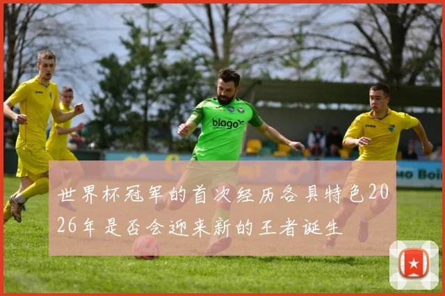 世界杯冠军的首次经历各具特色2026年是否会迎来新的王者诞生