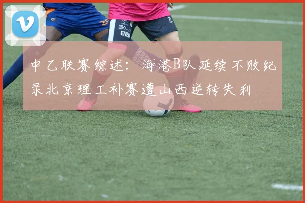 中乙联赛综述：海港B队延续不败纪录北京理工补赛遭山西逆转失利