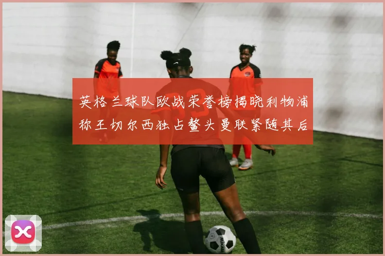 英格兰球队欧战荣誉榜揭晓利物浦称王切尔西独占鳌头曼联紧随其后