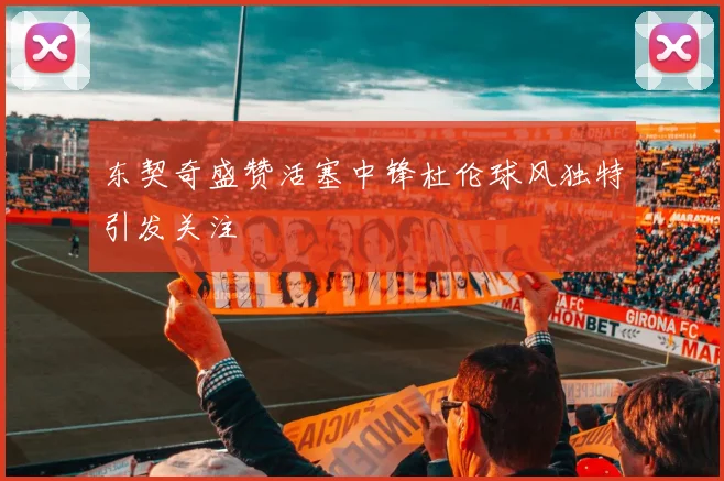东契奇盛赞活塞中锋杜伦球风独特引发关注