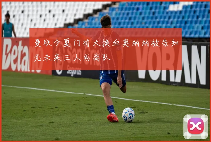 曼联今夏门将大换血奥纳纳被告知无未来三人或离队